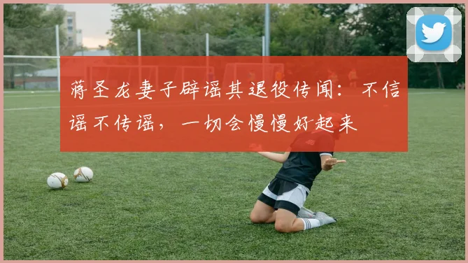 蒋圣龙妻子辟谣其退役传闻：不信谣不传谣，一切会慢慢好起来