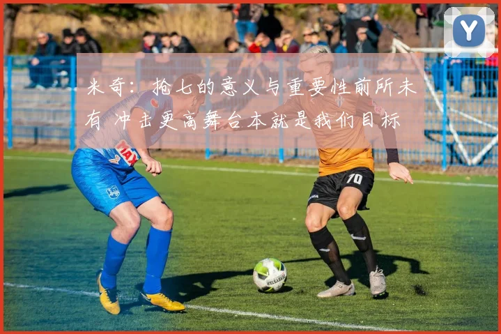 米奇：抢七的意义与重要性前所未有 冲击更高舞台本就是我们目标