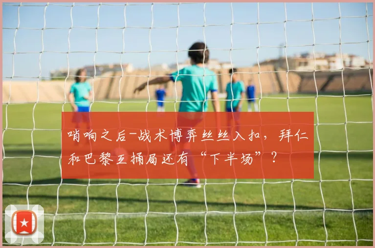 哨响之后-战术博弈丝丝入扣，拜仁和巴黎互捅局还有“下半场”？