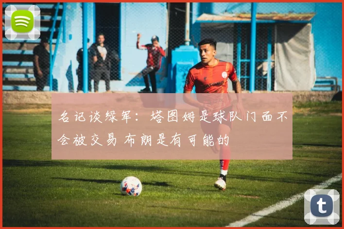 名记谈绿军：塔图姆是球队门面不会被交易 布朗是有可能的