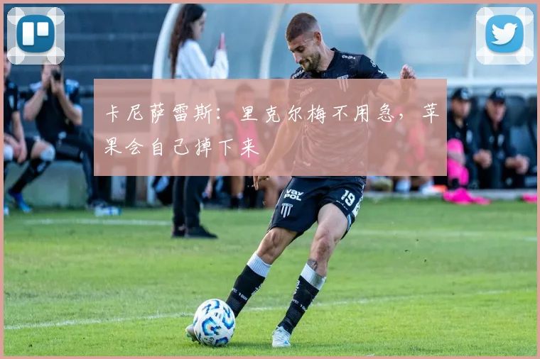 卡尼萨雷斯：里克尔梅不用急，苹果会自己掉下来